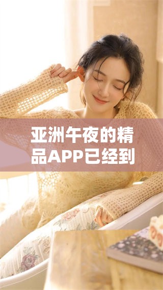 亚洲午夜的精品APP已经到来，尽享无限精彩的****久体验