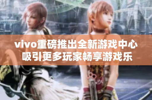 vivo重磅推出全新游戏中心 吸引更多玩家畅享游戏乐趣