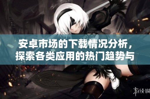安卓市场的下载情况分析，探索各类应用的热门趋势与用户偏好