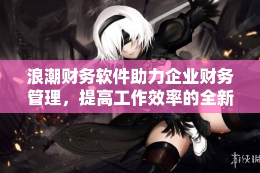 浪潮财务软件助力企业财务管理，提高工作效率的全新解决方案