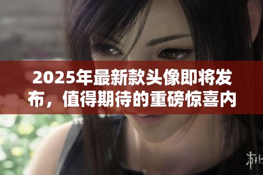 2025年最新款头像即将发布，值得期待的重磅惊喜内容一览