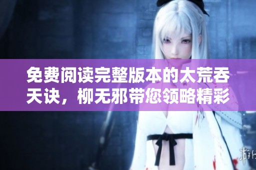 免费阅读完整版本的太荒吞天诀，柳无邪带您领略精彩剧情