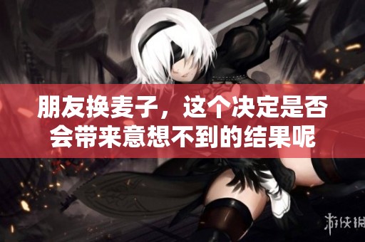 朋友换麦子，这个决定是否会带来意想不到的结果呢