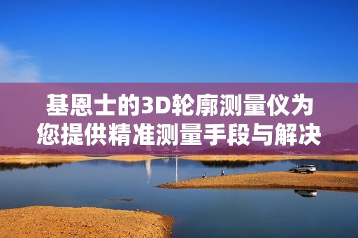 基恩士的3D轮廓测量仪为您提供精准测量手段与解决方案