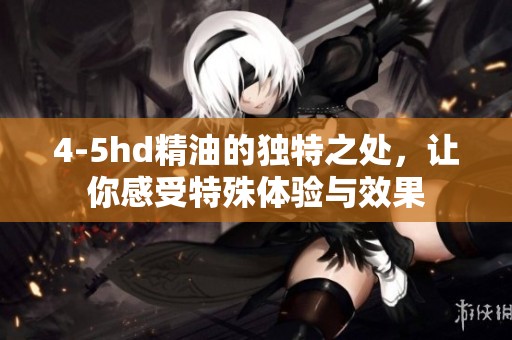 4-5hd精油的独特之处，让你感受特殊体验与效果