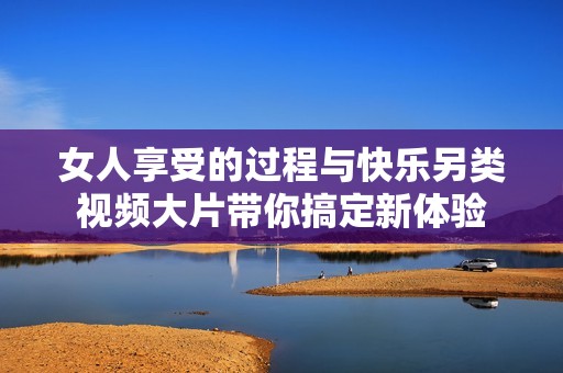 女人享受的过程与快乐另类视频大片带你搞定新体验