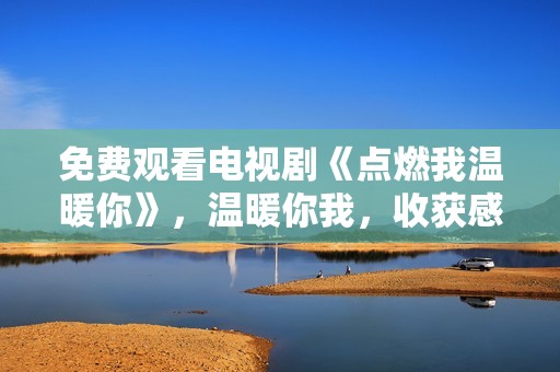 免费观看电视剧《点燃我温暖你》，温暖你我，收获感动与爱情的故事