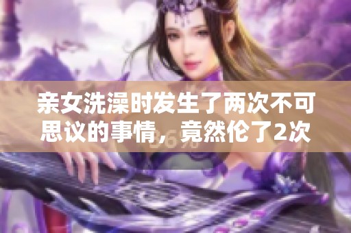 亲女洗澡时发生了两次不可思议的事情，竟然伦了2次！