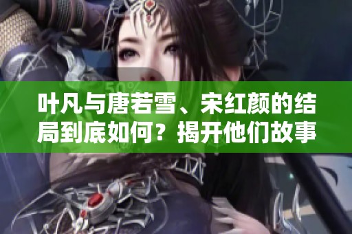 叶凡与唐若雪、宋红颜的结局到底如何？揭开他们故事的最终篇章与命运！