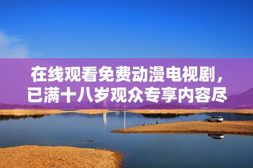在线观看免费动漫电视剧，已满十八岁观众专享内容尽情欣赏
