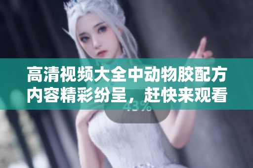 高清视频大全中动物胶配方内容精彩纷呈，赶快来观看吧