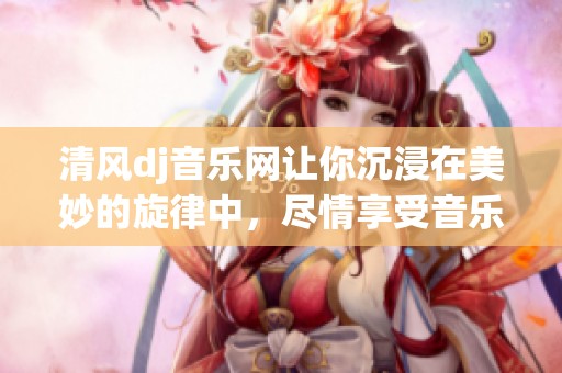 清风dj音乐网让你沉浸在美妙的旋律中，尽情享受音乐的魅力与乐趣