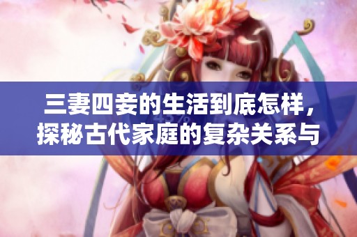 三妻四妾的生活到底怎样，探秘古代家庭的复杂关系与传统观念