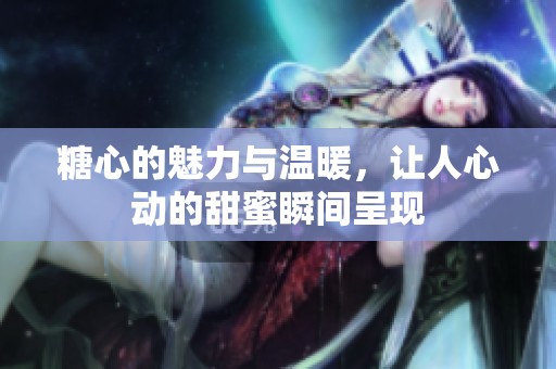 糖心的魅力与温暖，让人心动的甜蜜瞬间呈现