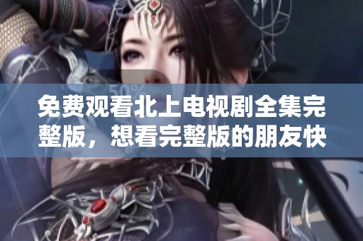 免费观看北上电视剧全集完整版，想看完整版的朋友快来这里！