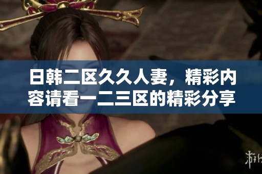 日韩二区**人妻，精彩内容请看一二三区的精彩分享