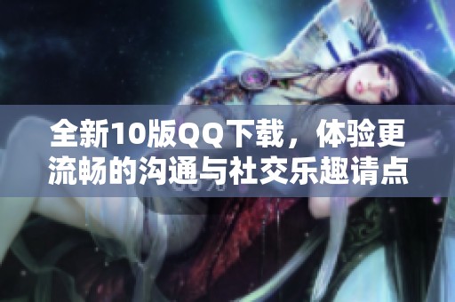 全新10版QQ下载，体验更流畅的沟通与社交乐趣请点击下载！