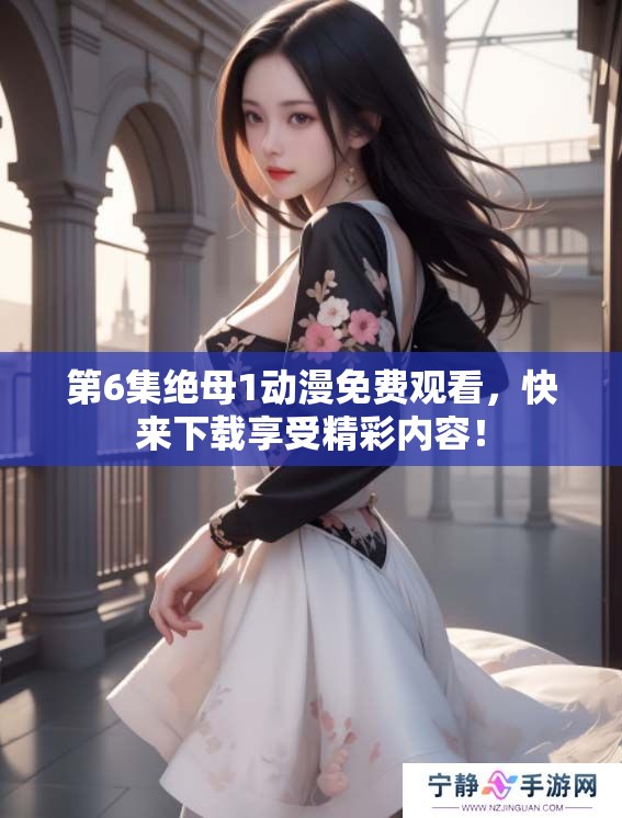 第6集绝母1动漫免费观看，快来下载享受精彩内容！