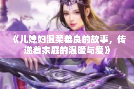 《儿媳妇温柔善良的故事，传递着家庭的温暖与爱》
