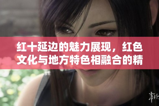 红十延边的魅力展现，红色文化与地方特色相融合的精彩之旅