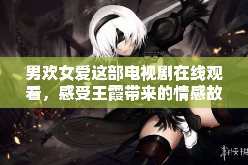 男欢女爱这部电视剧在线观看，感受王霞带来的情感故事