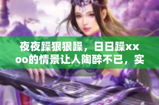 **躁**躁，**躁xxoo的情景让人陶醉不已，实在难以抵挡。
