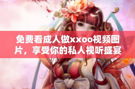 免费看**做xxoo视频图片，享受你的私人视听盛宴与快感体验