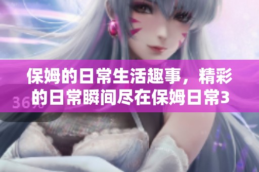 保姆的日常生活趣事，精彩的日常瞬间尽在保姆日常3中