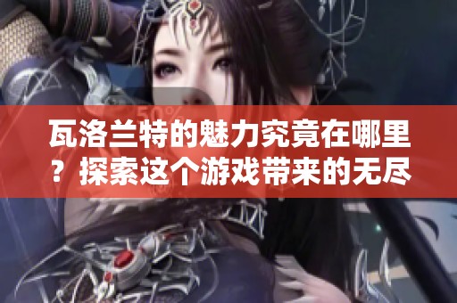 瓦洛兰特的魅力究竟在哪里？探索这个游戏带来的无尽乐趣和挑战！