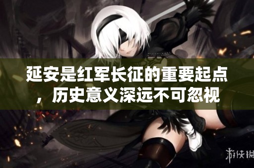 延安是红军长征的重要起点，历史意义深远不可忽视