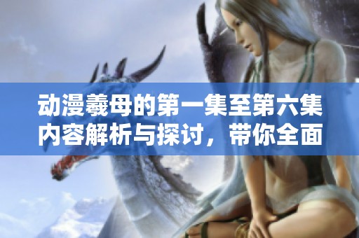 动漫羲母的第一集至第六集内容解析与探讨，带你全面了解！