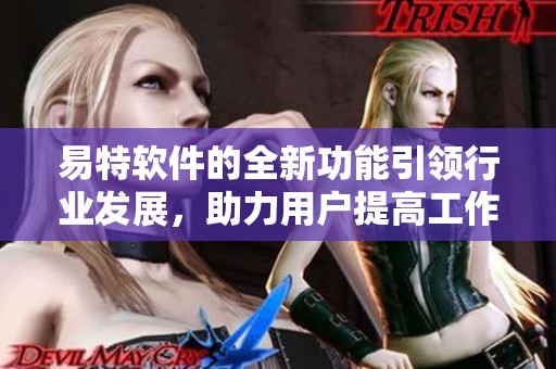易特软件的全新功能引领行业发展，助力用户提高工作效率与体验