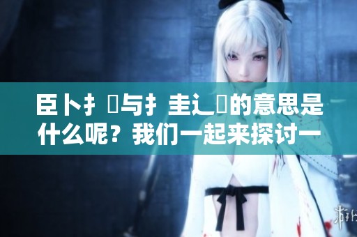 臣卜扌喿与扌圭辶畐的意思是什么呢？我们一起来探讨一下吧！