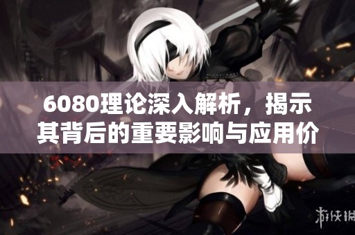 6080理论深入解析，揭示其背后的重要影响与应用价值