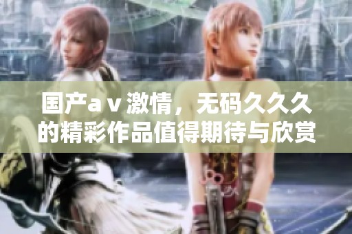 国产aⅴ激情，****久的精彩作品值得期待与欣赏