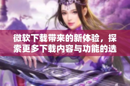 微软下载带来的新体验，探索更多下载内容与功能的选择