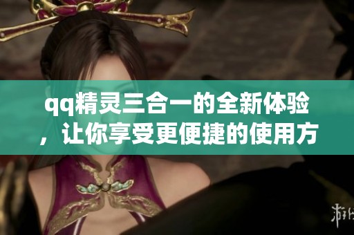 qq精灵三合一的全新体验，让你享受更便捷的使用方式