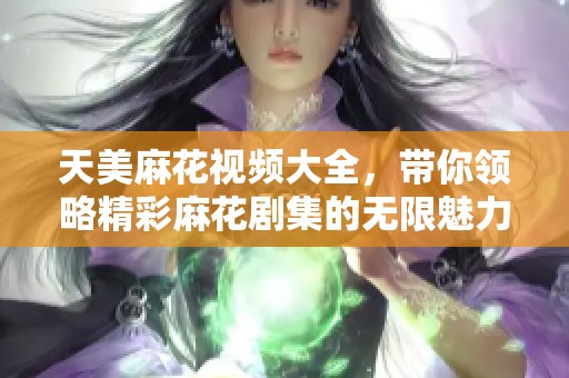 天美麻花视频大全，带你领略精彩麻花剧集的无限魅力