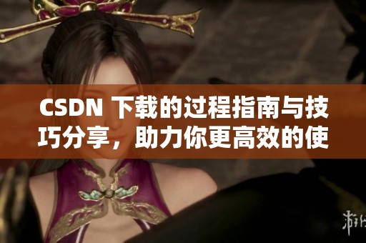 CSDN 下载的过程指南与技巧分享，助力你更高效的使用资源