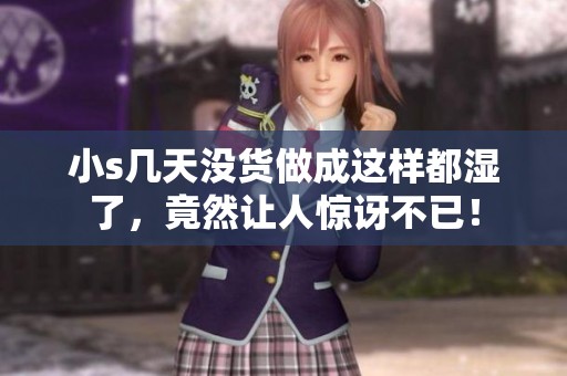 小s几天没货做成这样都湿了，竟然让人惊讶不已！