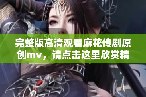 完整版高清观看麻花传剧原创mv，请点击这里欣赏精彩内容