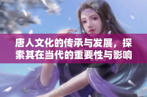 唐人文化的传承与发展，探索其在当代的重要性与影响力