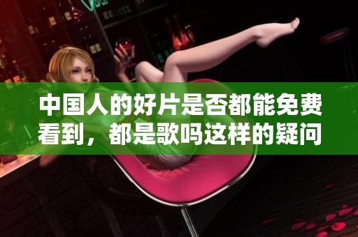 中国人的好片是否都能免费看到，都是歌吗这样的疑问引发思考