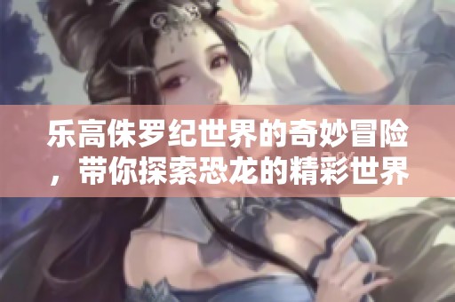 乐高侏罗纪世界的奇妙冒险，带你探索恐龙的精彩世界
