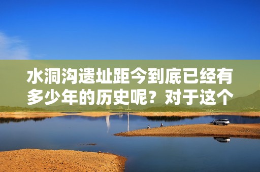 水洞沟遗址距今到底已经有多少年的历史呢？对于这个古老遗址的岁月，我们一起探讨一下。