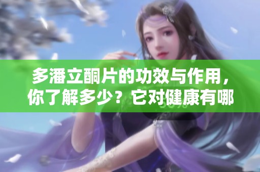 多潘立酮片的功效与作用，你了解多少？它对健康有哪些影响呢？