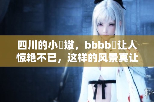 四川的小槡嫩，bbbb槡让人惊艳不已，这样的风景真让人心动
