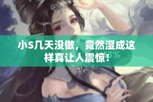 小S几天没做，竟然湿成这样真让人震惊！