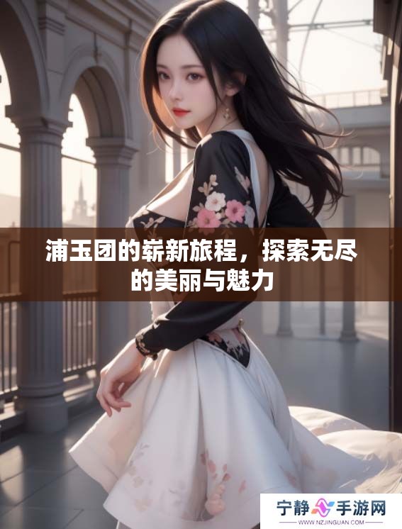 浦玉团的崭新旅程，探索无尽的美丽与魅力