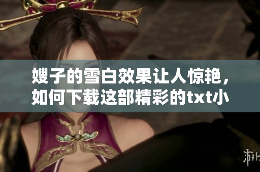嫂子的雪白效果让人惊艳，如何下载这部精彩的txt小说请看这里